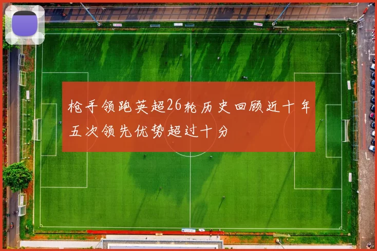 枪手领跑英超26轮历史回顾近十年五次领先优势超过十分