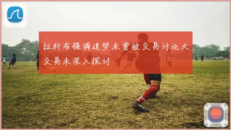 拉科布强调追梦未曾被交易讨论大交易未深入探讨
