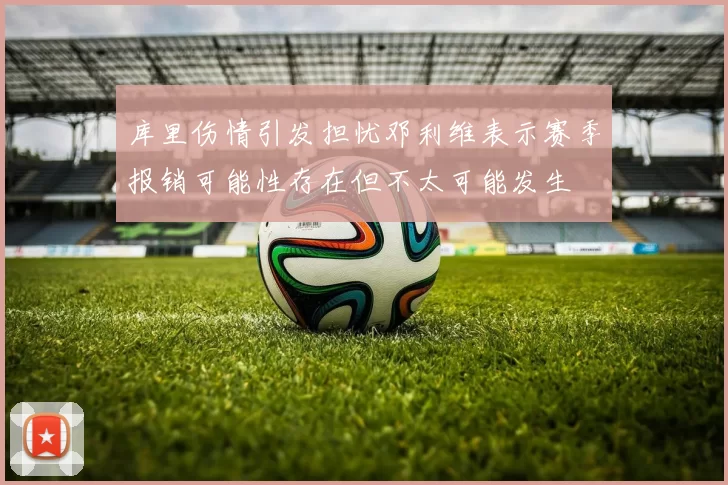 库里伤情引发担忧邓利维表示赛季报销可能性存在但不太可能发生