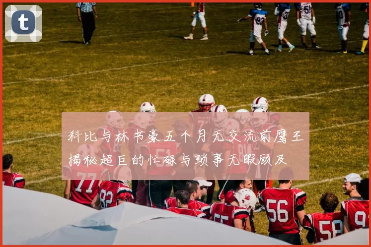 科比与林书豪五个月无交流前鹰王揭秘超巨的忙碌与琐事无暇顾及