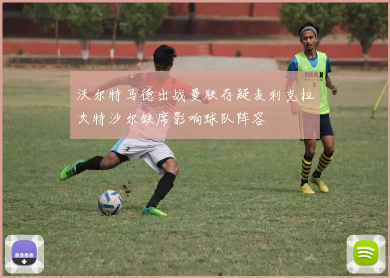 沃尔特马德出战曼联存疑麦利克拉夫特沙尔缺席影响球队阵容