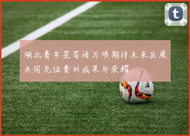 湖北青年星寄语万项期待未来发展共同见证青训成果与荣耀