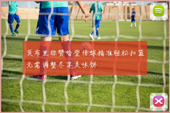 莫布里称赞哈登传球精准轻松扣篮无需调整尽享美味饼