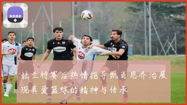 杜兰特赛后热情指导凯肖恩乔治展现真爱篮球的精神与传承