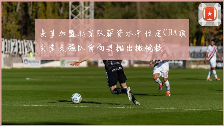 麦基加盟北京队薪资水平位居CBA顶尖多支强队曾向其抛出橄榄枝