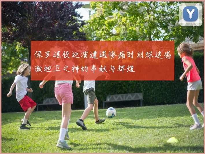 保罗退役巡演遭遇惨痛时刻球迷感激控卫之神的奉献与辉煌