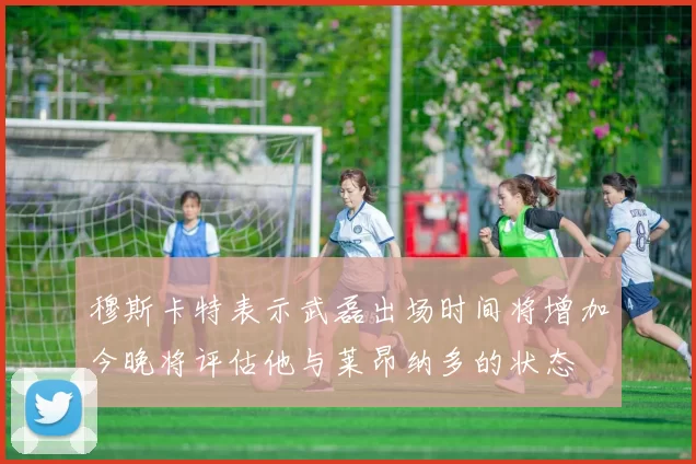穆斯卡特表示武磊出场时间将增加今晚将评估他与莱昂纳多的状态