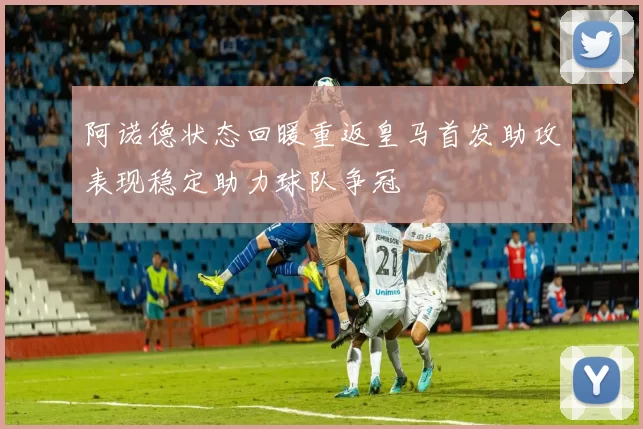 阿诺德状态回暖重返皇马首发助攻表现稳定助力球队争冠