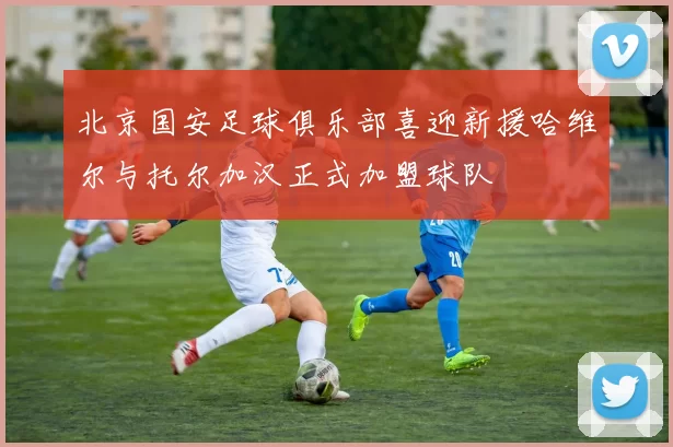 北京国安足球俱乐部喜迎新援哈维尔与托尔加汉正式加盟球队