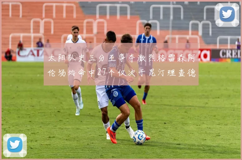 太阳队史三分王争夺激烈格雷森阿伦场均命中27个仅次于昆汀理查德森