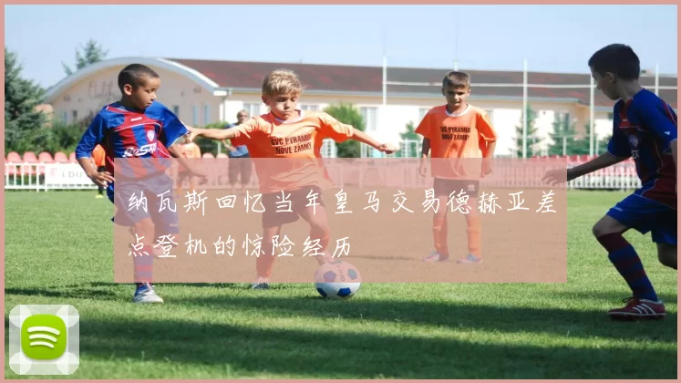 纳瓦斯回忆当年皇马交易德赫亚差点登机的惊险经历