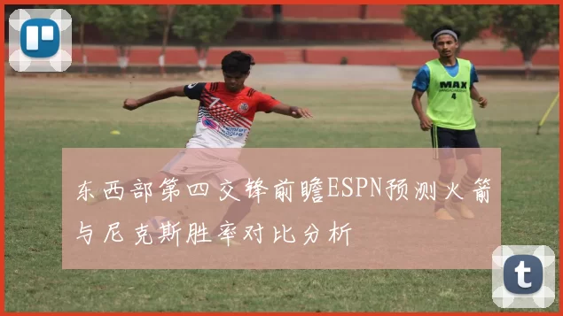 东西部第四交锋前瞻ESPN预测火箭与尼克斯胜率对比分析