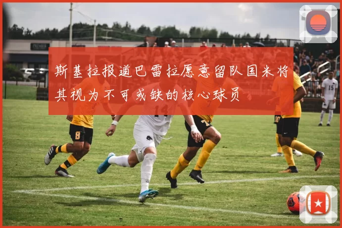 斯基拉报道巴雷拉愿意留队国米将其视为不可或缺的核心球员
