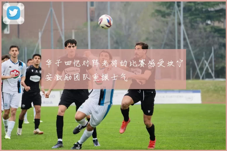 华子回忆对阵老将的比赛感受坎宁安激励团队重振士气