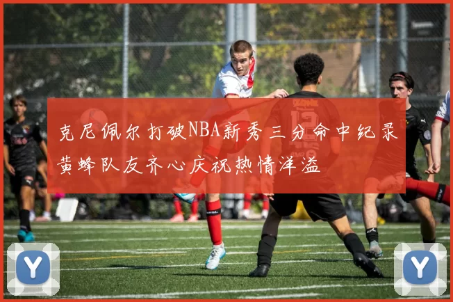 克尼佩尔打破NBA新秀三分命中纪录黄蜂队友齐心庆祝热情洋溢