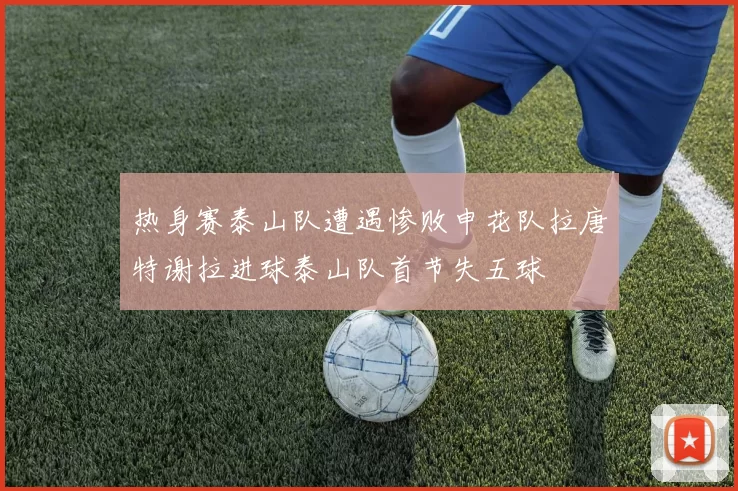 热身赛泰山队遭遇惨败申花队拉唐特谢拉进球泰山队首节失五球