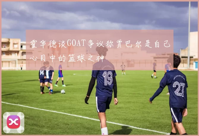 霍华德谈GOAT争议称贾巴尔是自己心目中的篮球之神