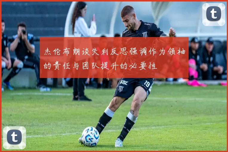 杰伦布朗谈失利反思强调作为领袖的责任与团队提升的必要性