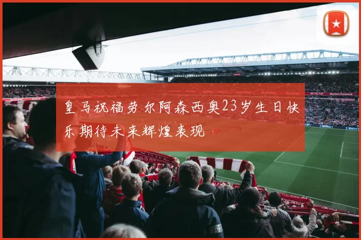 皇马祝福劳尔阿森西奥23岁生日快乐期待未来辉煌表现