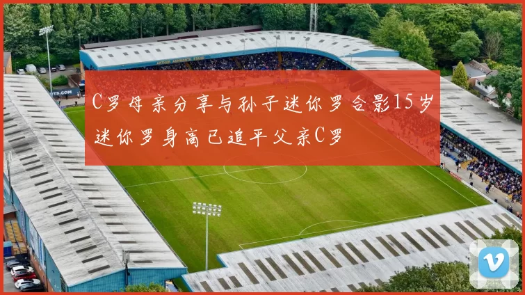 C罗母亲分享与孙子迷你罗合影15岁迷你罗身高已追平父亲C罗