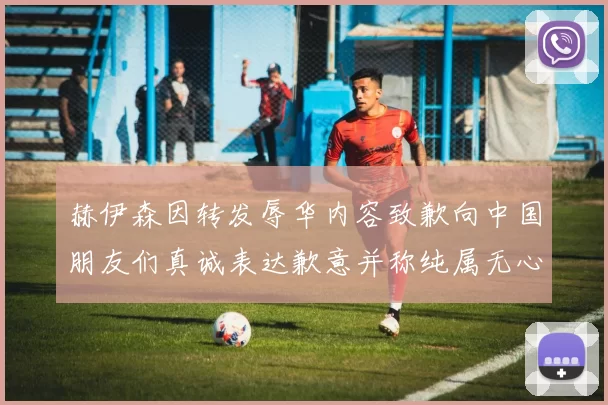 赫伊森因转发辱华内容致歉向中国朋友们真诚表达歉意并称纯属无心之过
