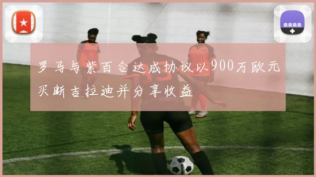罗马与紫百合达成协议以900万欧元买断吉拉迪并分享收益