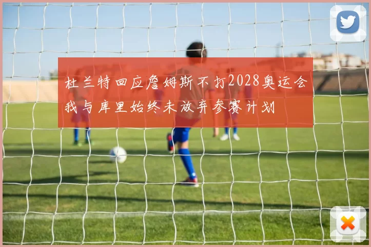 杜兰特回应詹姆斯不打2028奥运会我与库里始终未放弃参赛计划