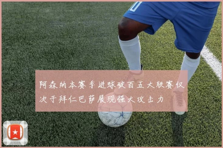 阿森纳本赛季进球破百五大联赛仅次于拜仁巴萨展现强大攻击力