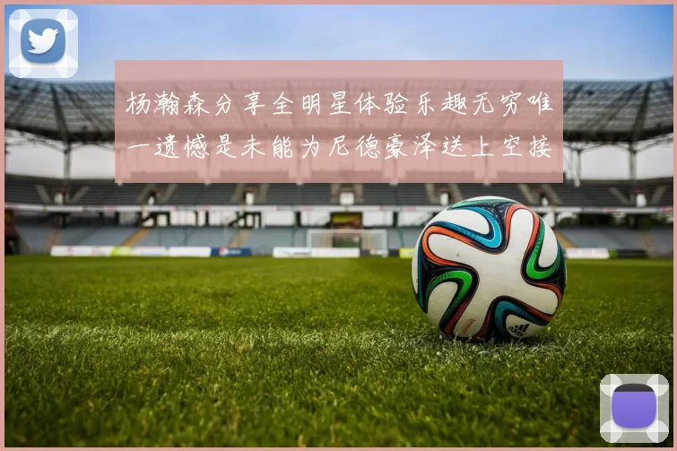 杨瀚森分享全明星体验乐趣无穷唯一遗憾是未能为尼德豪泽送上空接助攻