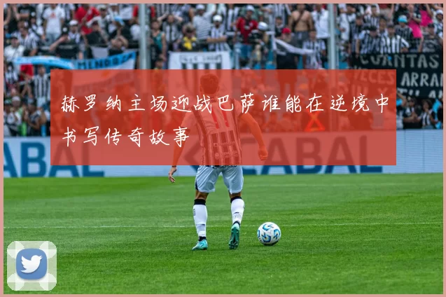 赫罗纳主场迎战巴萨谁能在逆境中书写传奇故事