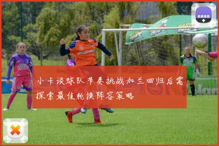 小卡谈球队节奏挑战加兰回归后需探索最佳轮换阵容策略